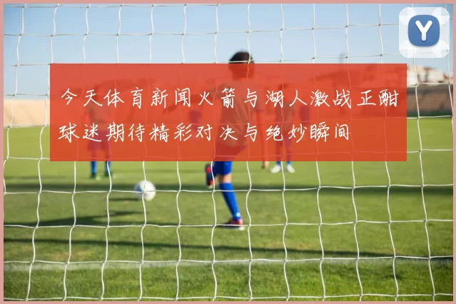 今天体育新闻火箭与湖人激战正酣球迷期待精彩对决与绝妙瞬间