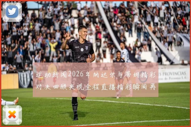 运动新闻2026年纳达尔与蒂姆精彩对决回顾央视全程直播精彩瞬间再现