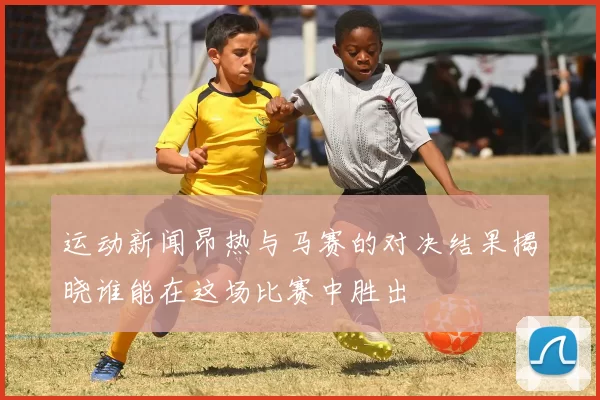 运动新闻昂热与马赛的对决结果揭晓谁能在这场比赛中胜出