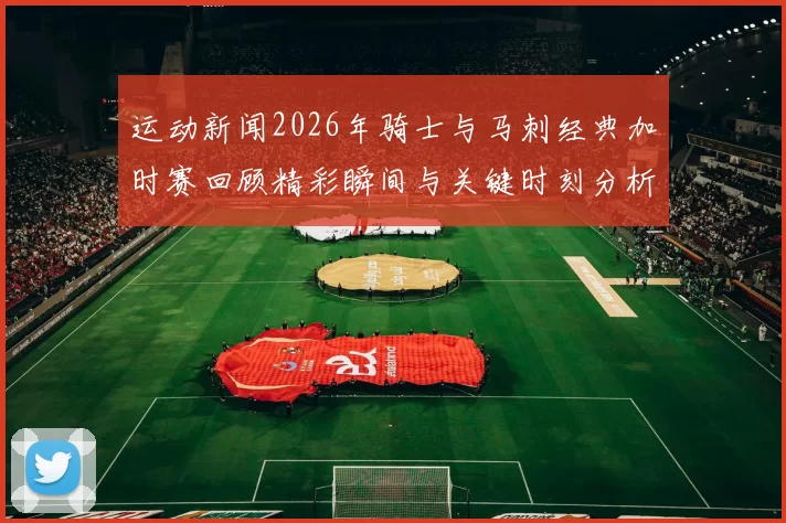 运动新闻2026年骑士与马刺经典加时赛回顾精彩瞬间与关键时刻分析