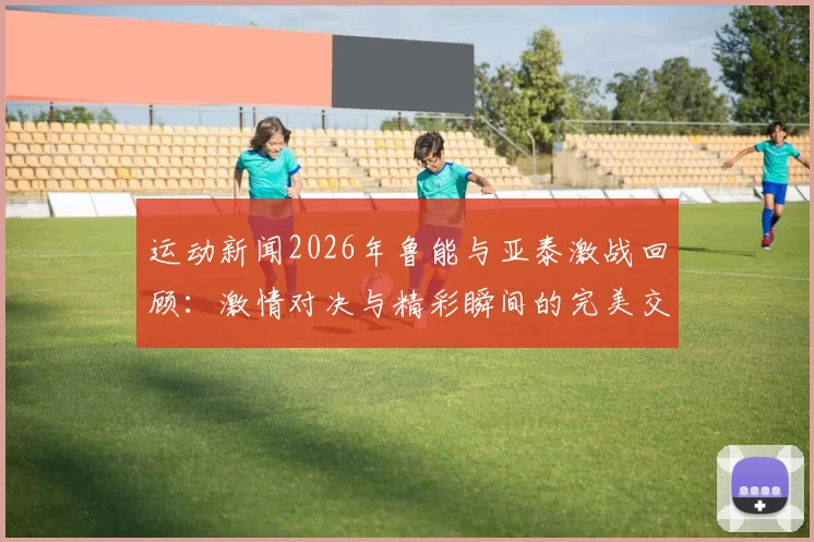 运动新闻2026年鲁能与亚泰激战回顾：激情对决与精彩瞬间的完美交融