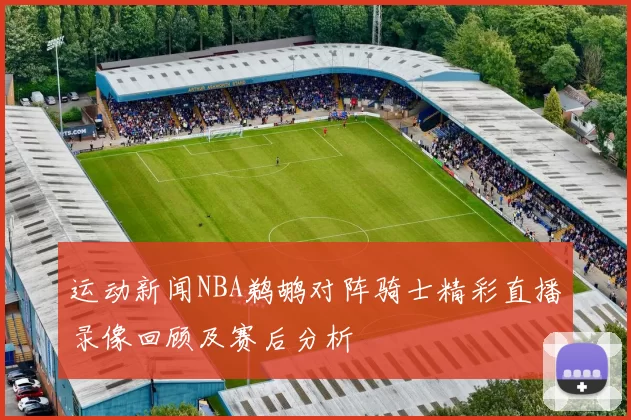 运动新闻NBA鹈鹕对阵骑士精彩直播录像回顾及赛后分析