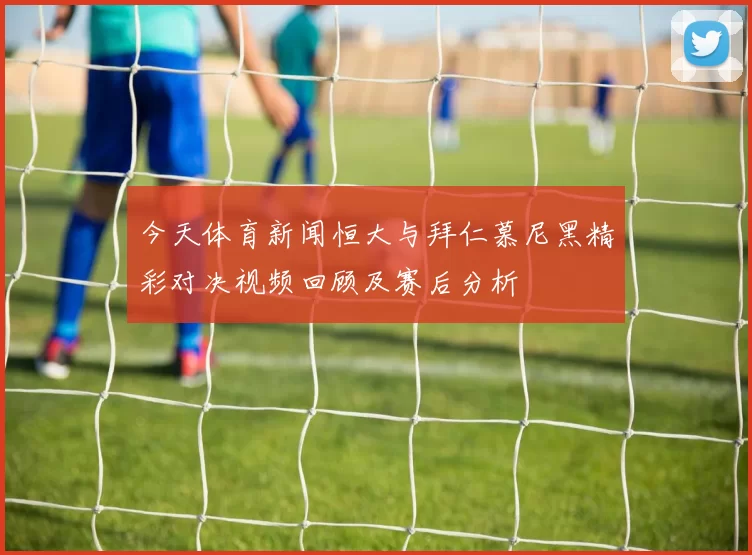今天体育新闻恒大与拜仁慕尼黑精彩对决视频回顾及赛后分析
